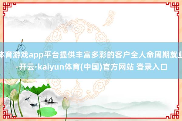 体育游戏app平台提供丰富多彩的客户全人命周期就业-开云·kaiyun体育(中国)官方网站 登录入口