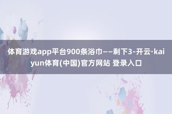 体育游戏app平台900条浴巾——剩下3-开云·kaiyun体育(中国)官方网站 登录入口