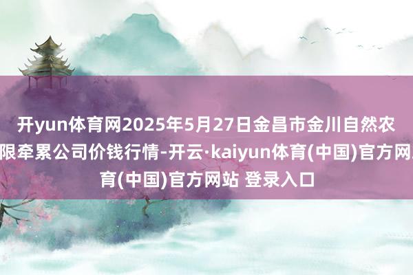 开yun体育网2025年5月27日金昌市金川自然农产物发展有限牵累公司价钱行情-开云·kaiyun体育(中国)官方网站 登录入口