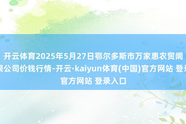 开云体育2025年5月27日鄂尔多斯市万家惠农贸阛阓有限公司价钱行情-开云·kaiyun体育(中国)官方网站 登录入口
