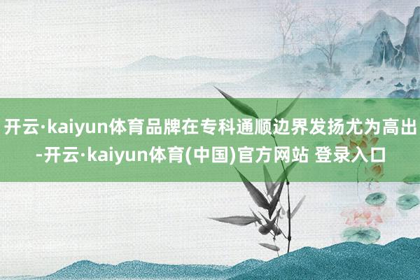 开云·kaiyun体育品牌在专科通顺边界发扬尤为高出-开云·kaiyun体育(中国)官方网站 登录入口